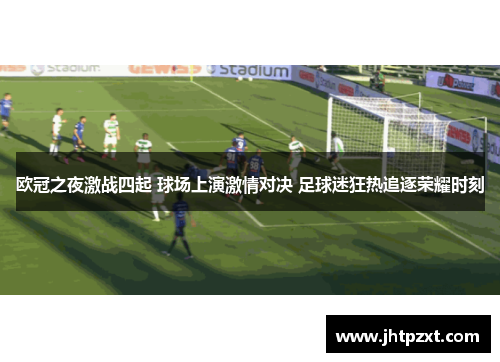欧冠之夜激战四起 球场上演激情对决 足球迷狂热追逐荣耀时刻