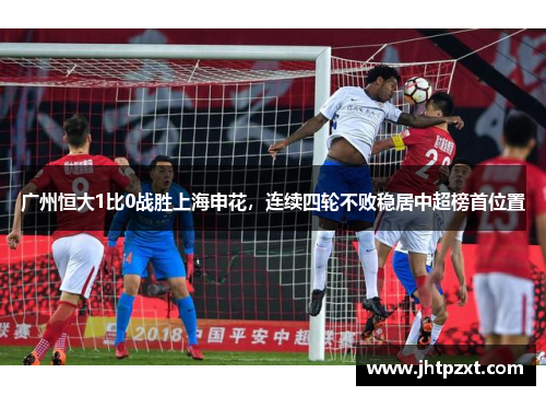 广州恒大1比0战胜上海申花，连续四轮不败稳居中超榜首位置