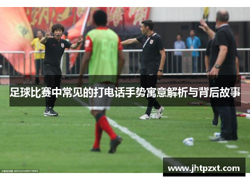 足球比赛中常见的打电话手势寓意解析与背后故事