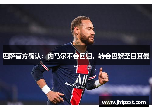 巴萨官方确认：内马尔不会回归，转会巴黎圣日耳曼