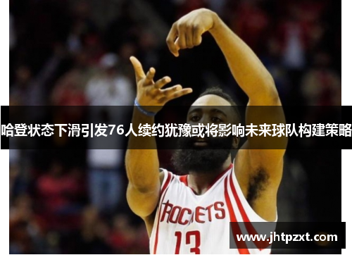 哈登状态下滑引发76人续约犹豫或将影响未来球队构建策略