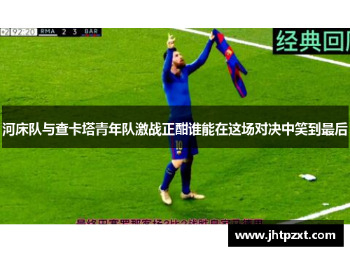 河床队与查卡塔青年队激战正酣谁能在这场对决中笑到最后