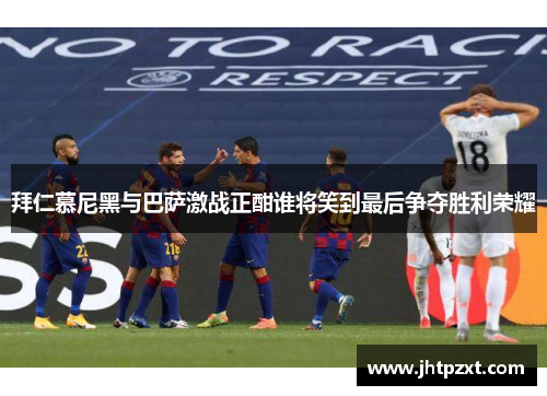 拜仁慕尼黑与巴萨激战正酣谁将笑到最后争夺胜利荣耀