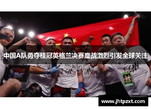 中国A队勇夺桂冠英格兰决赛鏖战激烈引发全球关注